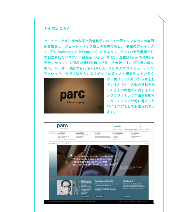 PARCってどんなところ？
ゼロックス社が、情報科学と物理化学において世界トップレベルの専門家を結集し、ジョージ・ベイク博士の指揮のもと、「情報のアーキテクト（The Architects of Information）となるべく、Xeroxの研究機関として設立されたパロアルト研究所（Xerox PARC）。現在はXeroxの100%子会社になっているR&Dの機能を持つリサーチ会社です。1970年の設立以来、レーザー印刷やWYSIWYGやGUI、ユビキタスコンピューティングといった、今では私たちもよく知っているモノや概念やコトの多くが、実はこのPARCから生まれているんです！人間の行動をありのままの状態で研究するエスノグラフィという手法を技術イノベーションの分野に導入したパイオニアとしても知られています。