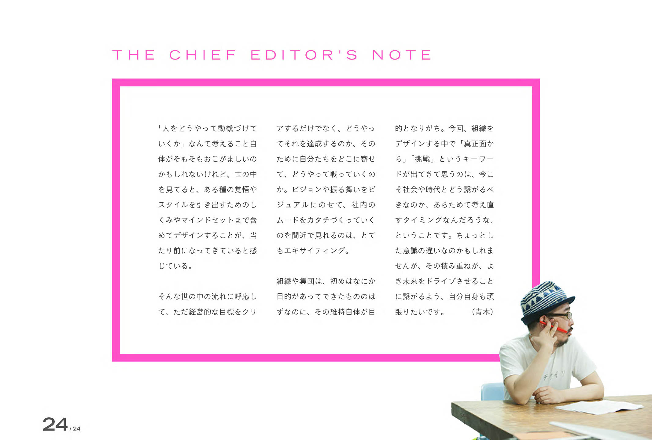 
「人をどうやって動機づけていくか」なんて考えること自体がそもそもおこがましいのかもしれないけれど、世の中を見てると、ある種の覚悟やスタイルを引き出すためのしくみやマインドセットまで含めてデザインすることが、当たり前になってきていると感じている。

そんな世の中の流れに呼応して、ただ経営的な目標をクリアするだけでなく、どうやってそれを達成するのか、そのために自分たちをどこに寄せて、どうやって戦っていくのか。ビジョンや振る舞いをビジュアルにのせて、社内のムードをカタチづくっていくのを間近で見れるのは、とてもエキサイティング。

組織や集団は、初めはなにか目的があってできたもののはずなのに、その維持自体が目的となりがち。今回、組織をデザインする中で「真正面から」「挑戦」というキーワードが出てきて思うのは、今こそ社会や時代とどう繋がるべきなのか、あらためて考え直すタイミングなんだろうな、ということです。ちょっとした意識の違いなのかもしれませんが、その積み重ねが、よき未来をドライブさせることに繋がるよう、自分自身も頑張りたいです。

（青木）
