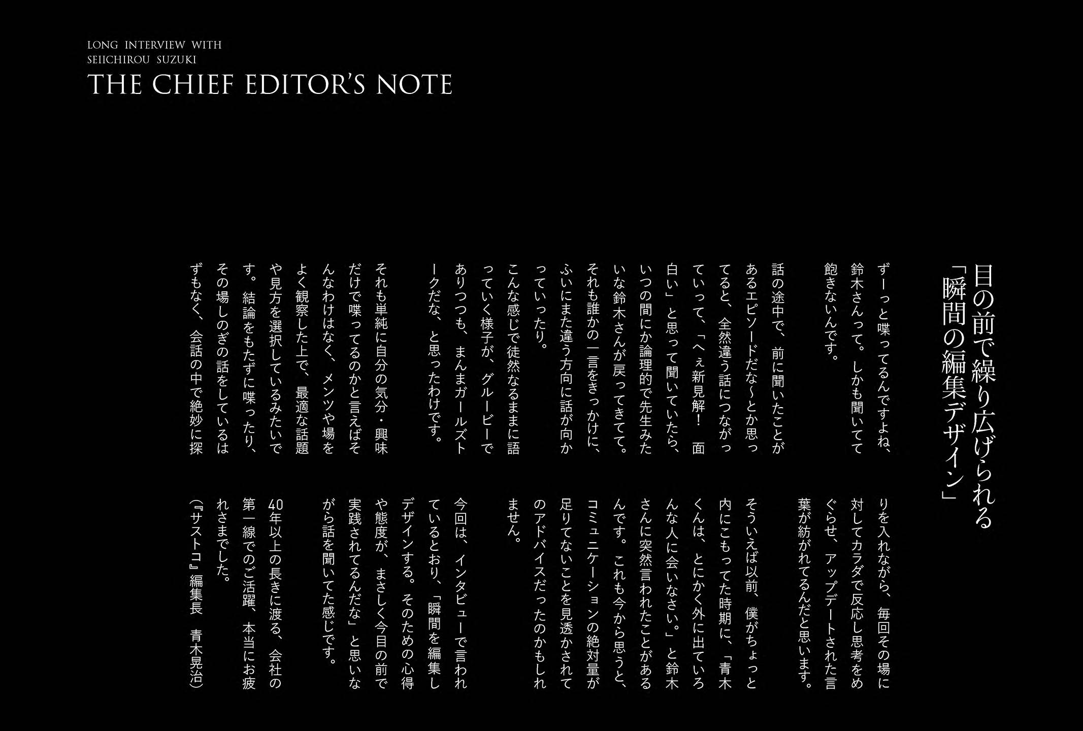 
ずーっと喋ってるんですよね、鈴木さんって。しかも聞いてて飽きないんです。

話の途中で、前に聞いたことがあるエピソードだな〜とか思ってると、全然違う話につながっていって、「へぇ新見解！面白い」と思って聞いていたら、いつの間にか論理的で先生みたいな鈴木さんが戻ってきてて。それも誰かの一言をきっかけに、ふいにまた違う方向に話が向かっていったり。
こんな感じで徒然なるままに語っていく様子が、グルービーでありつつも、まんまガールズトークだな、と思ったわけです。

それも単純に自分の気分・興味だけで喋ってるのかと言えばそんなわけはなく、メンツや場をよく観察した上で、最適な話題や見方を選択しているみたいです。結論をもたずに喋ったり、その場しのぎの話をしているはずもなく、会話の中で絶妙に探りを入れながら、毎回その場に対してカラダで反応し思考をめぐらせ、アップデートされた言葉が紡がれてるんだと思います。

そういえば以前、僕がちょっと内にこもってた時期に、「青木くんは、とにかく外に出ていろんな人に会いなさい。」と鈴木さんに突然言われたことがあるんです。これも今から思うと、コミュニケーションの絶対量が足りてないことを見透かされてのアドバイスだったのかもしれません。

今回は、インタビューで言われているとおり、「瞬間を編集しデザインする。そのための心得や態度が、まさしく今目の前で実践されてるんだな」と思いながら話を聞いてた感じです。

40年以上の長きに渡る、会社の第一線でのご活躍、本当にお疲れさまでした。（『サストコ』編集長　青木晃治）
